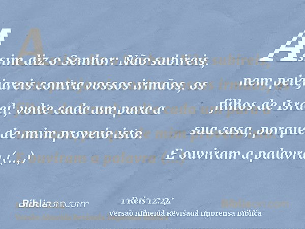 Assim diz o Senhor: Não subireis, nem pelejareis contra vossos irmãos, os filhos de Israel; volte cada um para a sua casa, porque de mim proveio isto. E ouviram