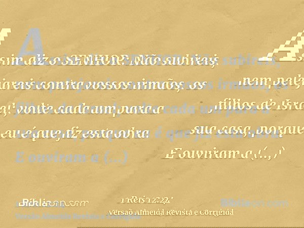 Assim diz o SENHOR: Não subireis, nem pelejareis contra vossos irmãos, os filhos de Israel; volte cada um para a sua casa, porque eu é que fiz esta obra. E ouvi