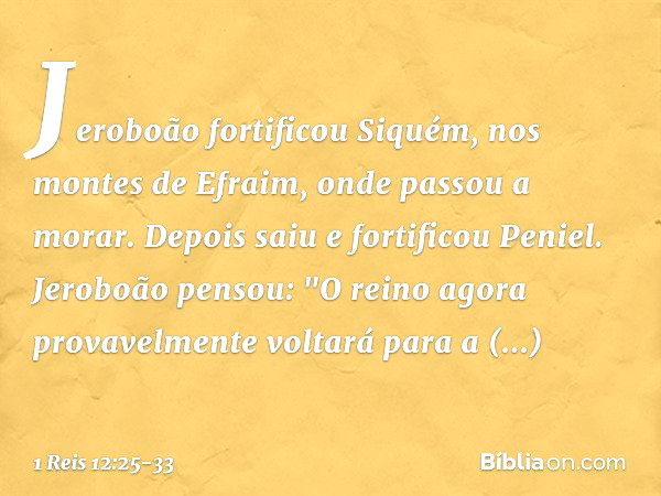 Jeroboão fortificou Siquém, nos montes de Efraim, onde passou a morar. Depois saiu e fortificou Peniel. Jeroboão pensou: "O reino agora provavelmente voltará pa