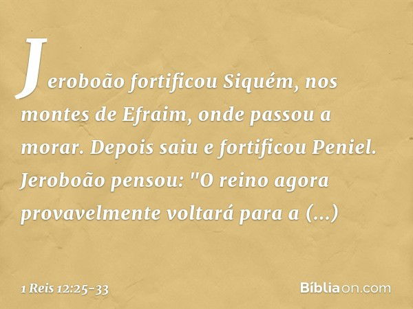 Jeroboão fortificou Siquém, nos montes de Efraim, onde passou a morar. Depois saiu e fortificou Peniel. Jeroboão pensou: "O reino agora provavelmente voltará pa