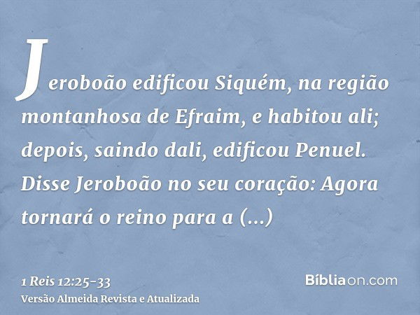 Jeroboão edificou Siquém, na região montanhosa de Efraim, e habitou ali; depois, saindo dali, edificou Penuel.Disse Jeroboão no seu coração: Agora tornará o rei