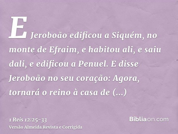 E Jeroboão edificou a Siquém, no monte de Efraim, e habitou ali, e saiu dali, e edificou a Penuel.E disse Jeroboão no seu coração: Agora, tornará o reino à casa