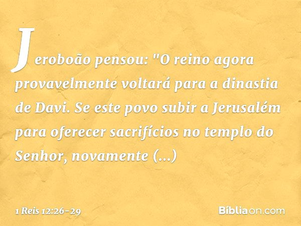 Jeroboão pensou: "O reino agora provavelmente voltará para a dinastia de Davi. Se este povo subir a Jerusalém para oferecer sacrifícios no templo do Senhor, nov