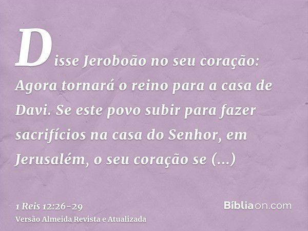 Disse Jeroboão no seu coração: Agora tornará o reino para a casa de Davi.Se este povo subir para fazer sacrifícios na casa do Senhor, em Jerusalém, o seu coraçã