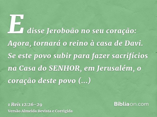 E disse Jeroboão no seu coração: Agora, tornará o reino à casa de Davi.Se este povo subir para fazer sacrifícios na Casa do SENHOR, em Jerusalém, o coração dest