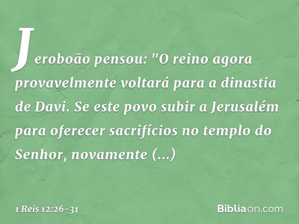 Jeroboão pensou: "O reino agora provavelmente voltará para a dinastia de Davi. Se este povo subir a Jerusalém para oferecer sacrifícios no templo do Senhor, nov