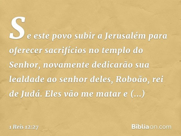 Se este povo subir a Jerusalém para oferecer sacrifícios no templo do Senhor, novamente dedicarão sua lealdade ao senhor deles, Roboão, rei de Judá. Eles vão me