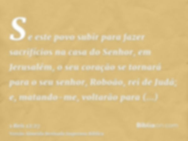 Se este povo subir para fazer sacrifícios na casa do Senhor, em Jerusalém, o seu coração se tornará para o seu senhor, Roboão, rei de Judá; e, matando-me, volta