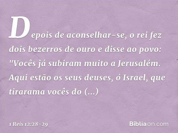 Depois de aconselhar-se, o rei fez dois bezerros de ouro e disse ao povo: "Vocês já subiram muito a Jerusalém. Aqui estão os seus deuses, ó Israel, que tirarama