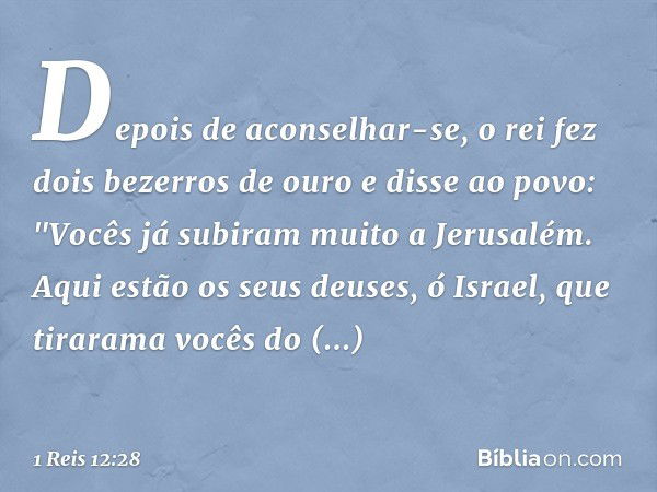 Depois de aconselhar-se, o rei fez dois bezerros de ouro e disse ao povo: "Vocês já subiram muito a Jerusalém. Aqui estão os seus deuses, ó Israel, que tirarama