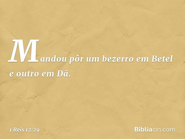 Mandou pôr um bezerro em Betel e outro em Dã. -- 1 Reis 12:29