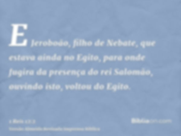 E Jeroboão, filho de Nebate, que estava ainda no Egito, para onde fugira da presença do rei Salomão, ouvindo isto, voltou do Egito.