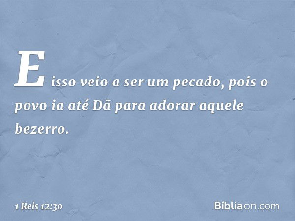 E isso veio a ser um pecado, pois o povo ia até Dã para adorar aquele bezerro. -- 1 Reis 12:30