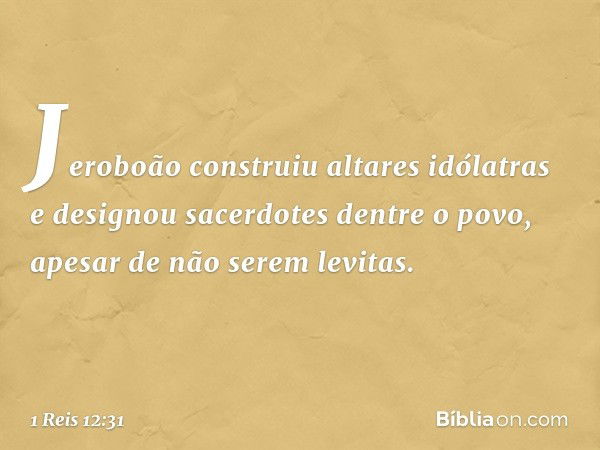 Jeroboão construiu altares idólatras e designou sacerdotes dentre o povo, apesar de não serem levitas. -- 1 Reis 12:31