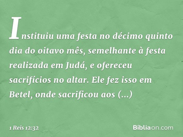 Instituiu uma festa no décimo quinto dia do oitavo mês, semelhante à festa realizada em Judá, e ofereceu sacrifícios no altar. Ele fez isso em Betel, onde sacri