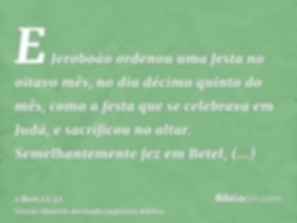 E Jeroboão ordenou uma festa no oitavo mês, no dia décimo quinto do mês, como a festa que se celebrava em Judá, e sacrificou no altar. Semelhantemente fez em Be