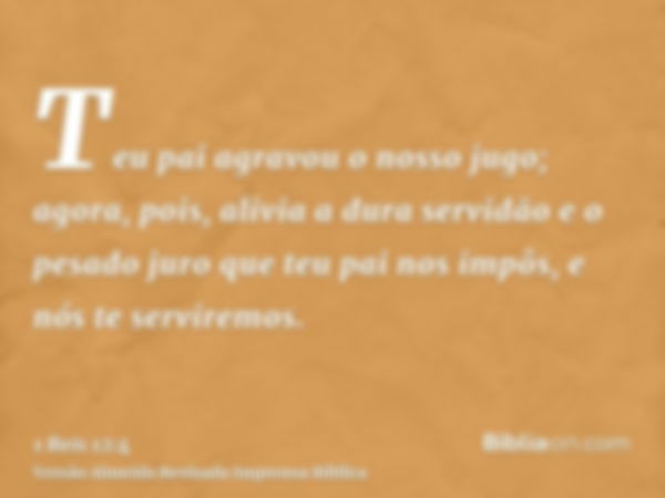 Teu pai agravou o nosso jugo; agora, pois, alivia a dura servidão e o pesado juro que teu pai nos impôs, e nós te serviremos.