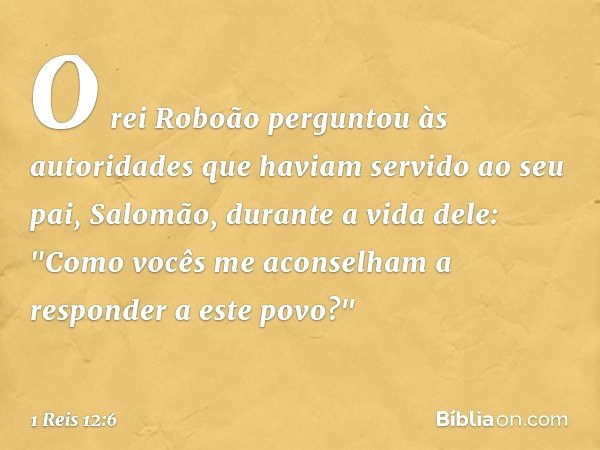 O rei Roboão perguntou às autoridades que haviam servido ao seu pai, Salomão, durante a vida dele: "Como vocês me aconselham a responder a este povo?" -- 1 Reis