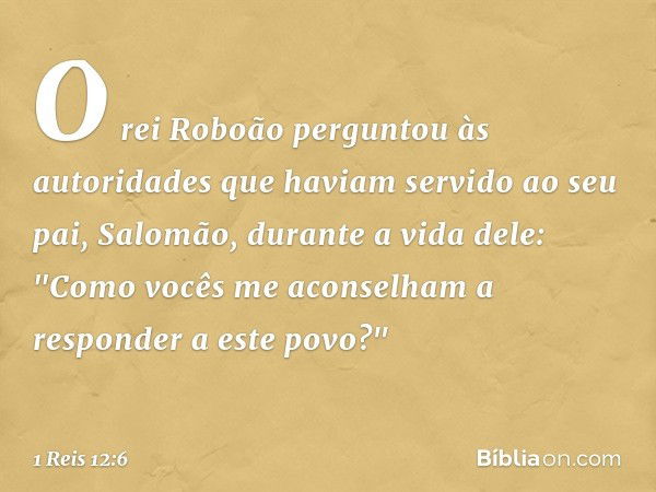 O rei Roboão perguntou às autoridades que haviam servido ao seu pai, Salomão, durante a vida dele: "Como vocês me aconselham a responder a este povo?" -- 1 Reis