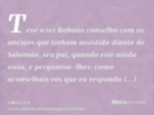 Teve o rei Roboão conselho com os anciãos que tinham assistido diante de Salomão, seu pai, quando este ainda vivia, e perguntou-lhes: como aconselhais vós que e