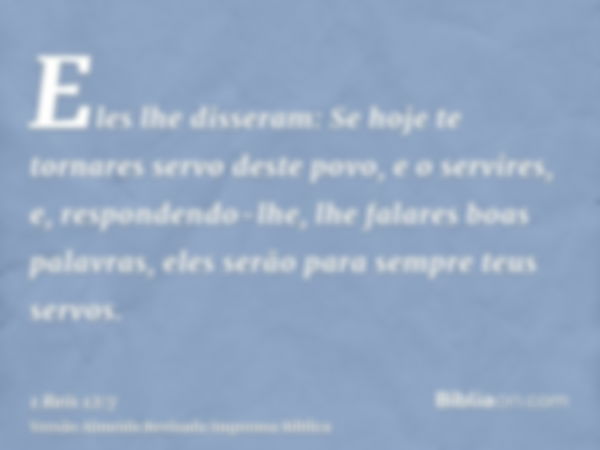 Eles lhe disseram: Se hoje te tornares servo deste povo, e o servires, e, respondendo-lhe, lhe falares boas palavras, eles serão para sempre teus servos.