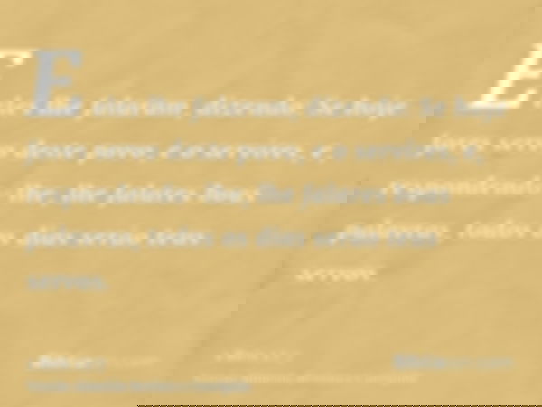 E eles lhe falaram, dizendo: Se hoje fores servo deste povo, e o servires, e, respondendo-lhe, lhe falares boas palavras, todos os dias serão teus servos.