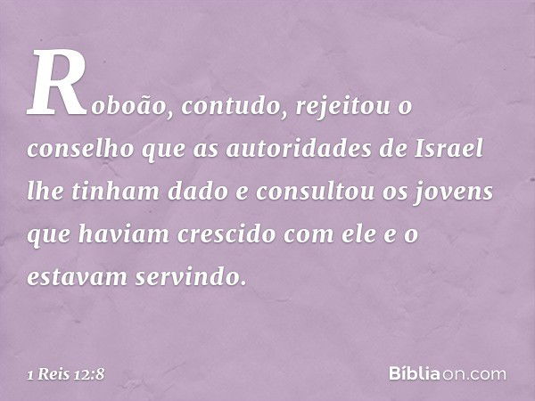 Roboão, contudo, rejeitou o conselho que as autoridades de Israel lhe tinham dado e consultou os jovens que haviam crescido com ele e o estavam servindo. -- 1 R