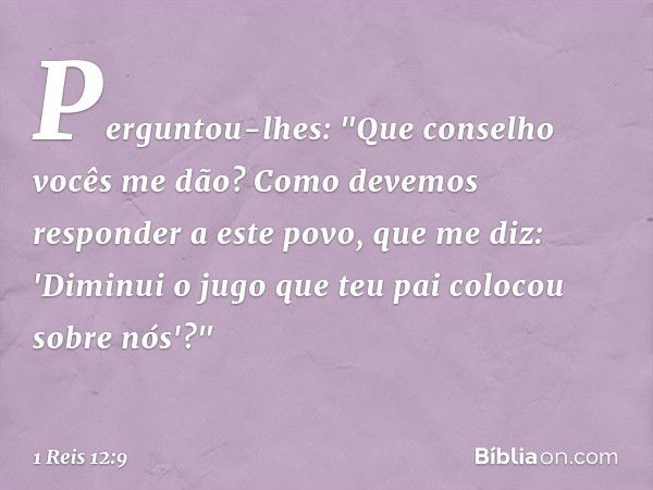 Perguntou-lhes: "Que conselho vocês me dão? Como devemos responder a este povo, que me diz: 'Diminui o jugo que teu pai colocou sobre nós'?" -- 1 Reis 12:9