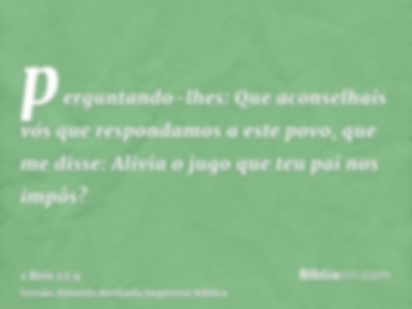 perguntando-lhes: Que aconselhais vós que respondamos a este povo, que me disse: Alivia o jugo que teu pai nos impôs?