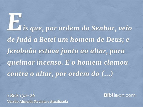 Eis que, por ordem do Senhor, veio de Judá a Betel um homem de Deus; e Jeroboão estava junto ao altar, para queimar incenso.E o homem clamou contra o altar, por