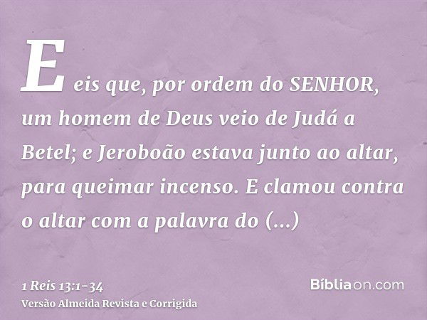 E eis que, por ordem do SENHOR, um homem de Deus veio de Judá a Betel; e Jeroboão estava junto ao altar, para queimar incenso.E clamou contra o altar com a pala