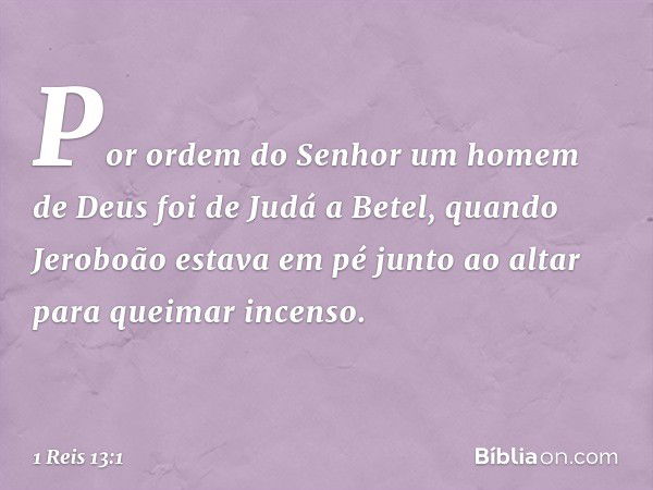 Por ordem do Senhor um homem de Deus foi de Judá a Betel, quando Jeroboão estava em pé junto ao altar para queimar incenso. -- 1 Reis 13:1