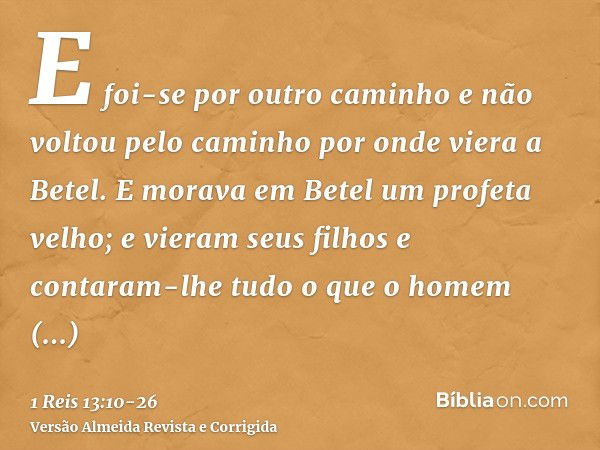 E foi-se por outro caminho e não voltou pelo caminho por onde viera a Betel.E morava em Betel um profeta velho; e vieram seus filhos e contaram-lhe tudo o que o