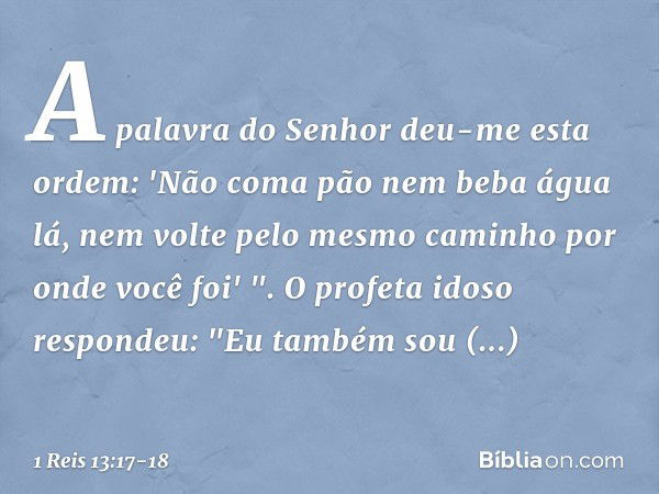 A palavra do Senhor deu-me esta ordem: 'Não coma pão nem beba água lá, nem volte pelo mesmo caminho por onde você foi' ". O profeta idoso respondeu: "Eu também 