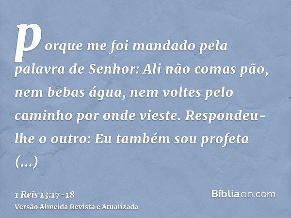 porque me foi mandado pela palavra de Senhor: Ali não comas pão, nem bebas água, nem voltes pelo caminho por onde vieste.Respondeu-lhe o outro: Eu também sou pr