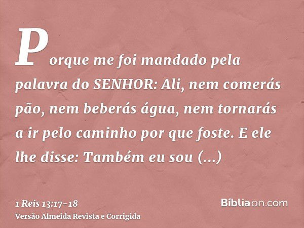 Porque me foi mandado pela palavra do SENHOR: Ali, nem comerás pão, nem beberás água, nem tornarás a ir pelo caminho por que foste.E ele lhe disse: Também eu so