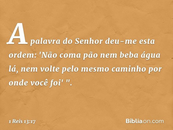 A palavra do Senhor deu-me esta ordem: 'Não coma pão nem beba água lá, nem volte pelo mesmo caminho por onde você foi' ". -- 1 Reis 13:17