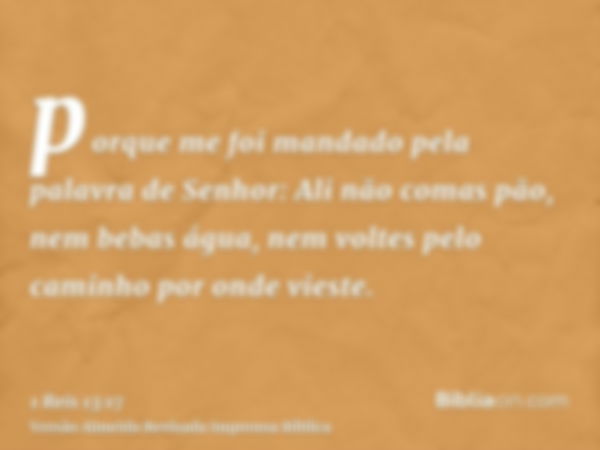 porque me foi mandado pela palavra de Senhor: Ali não comas pão, nem bebas água, nem voltes pelo caminho por onde vieste.