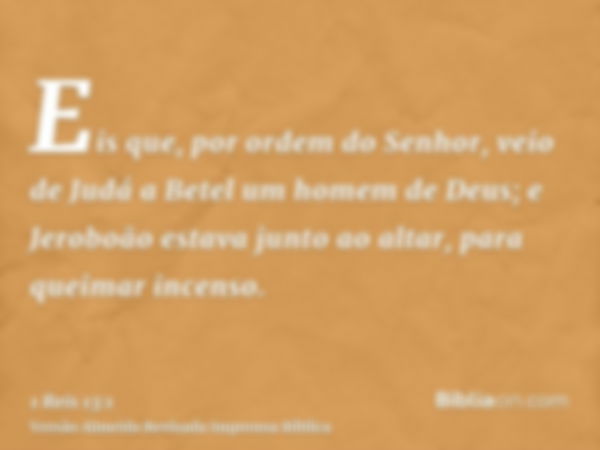 Eis que, por ordem do Senhor, veio de Judá a Betel um homem de Deus; e Jeroboão estava junto ao altar, para queimar incenso.