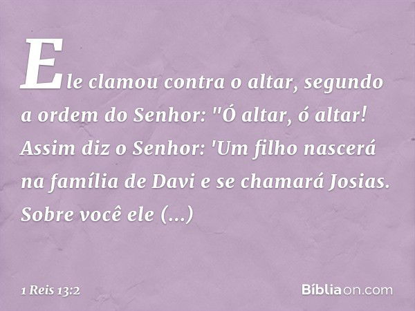 Ele clamou contra o altar, segundo a ordem do Senhor: "Ó altar, ó altar! Assim diz o Senhor: 'Um filho nascerá na família de Davi e se chamará Josias. Sobre voc