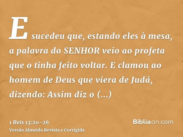 E sucedeu que, estando eles à mesa, a palavra do SENHOR veio ao profeta que o tinha feito voltar.E clamou ao homem de Deus que viera de Judá, dizendo: Assim diz