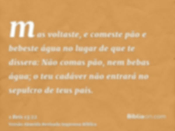 mas voltaste, e comeste pão e bebeste água no lugar de que te dissera: Não comas pão, nem bebas água; o teu cadáver não entrará no sepulcro de teus pais.