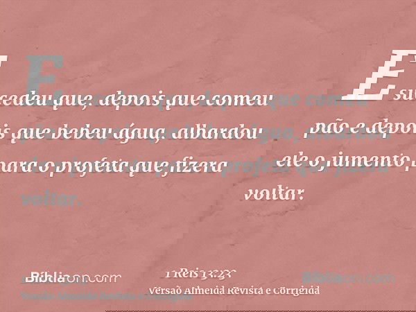 E sucedeu que, depois que comeu pão e depois que bebeu água, albardou ele o jumento para o profeta que fizera voltar.