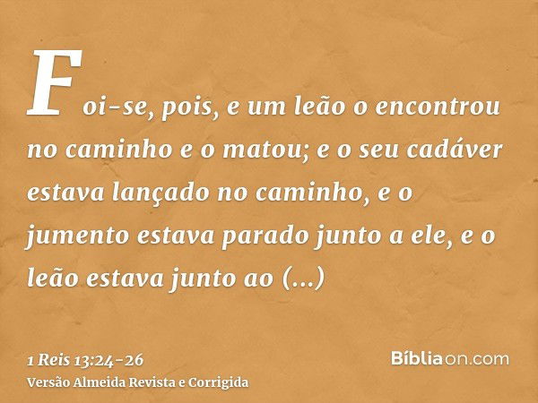 Foi-se, pois, e um leão o encontrou no caminho e o matou; e o seu cadáver estava lançado no caminho, e o jumento estava parado junto a ele, e o leão estava junt