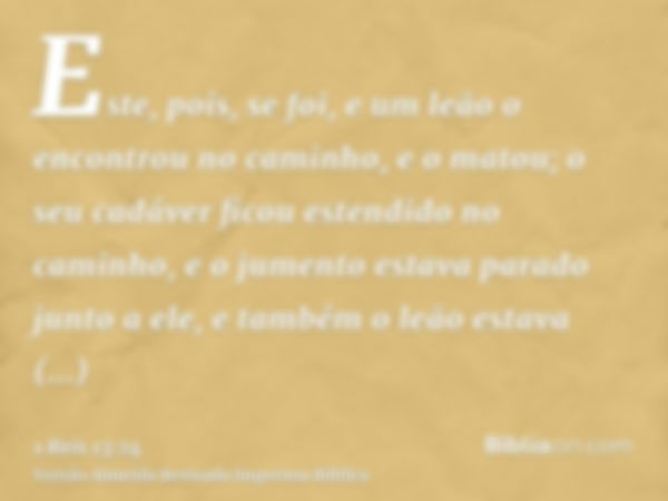 Este, pois, se foi, e um leão o encontrou no caminho, e o matou; o seu cadáver ficou estendido no caminho, e o jumento estava parado junto a ele, e também o leã