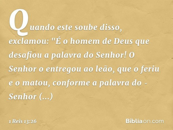 Quando este soube disso, exclamou: "É o homem de Deus que desafiou a palavra do Senhor! O Senhor o entregou ao leão, que o feriu e o matou, conforme a palavra d