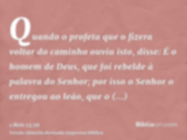 Quando o profeta que o fizera voltar do caminho ouviu isto, disse: É o homem de Deus, que foi rebelde à palavra do Senhor; por isso o Senhor o entregou ao leão,