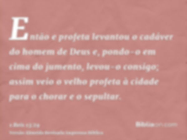 Então e profeta levantou o cadáver do homem de Deus e, pondo-o em cima do jumento, levou-o consigo; assim veio o velho profeta à cidade para o chorar e o sepult