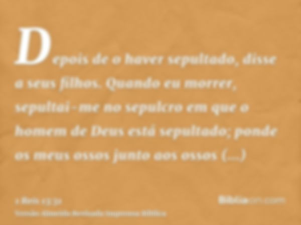 Depois de o haver sepultado, disse a seus filhos. Quando eu morrer, sepultai-me no sepulcro em que o homem de Deus está sepultado; ponde os meus ossos junto aos