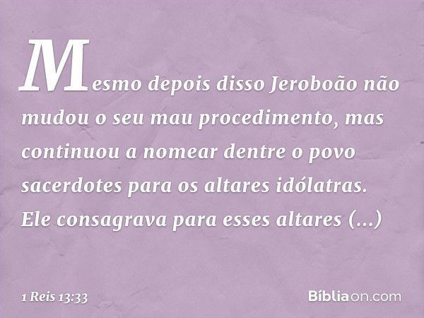 Mesmo depois disso Jeroboão não mudou o seu mau procedimento, mas continuou a nomear dentre o povo sacerdotes para os altares idólatras. Ele consagrava para ess